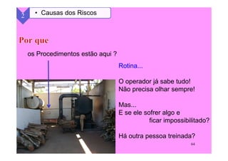 64
os Procedimentos estão aqui ?
2 • Causas dos Riscos
Rotina...
O operador já sabe tudo!
Não precisa olhar sempre!
Mas...
E se ele sofrer algo e
ficar impossibilitado?
Há outra pessoa treinada?
 