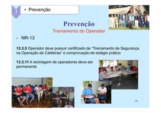 75
- NR-13
13.3.5 Operador deve possuir certificado de “Treinamento de Segurança
na Operação de Caldeiras” e comprovação de estágio prático
13.3.11 A reciclagem de operadores deve ser
permanente
3 • Prevenção
 