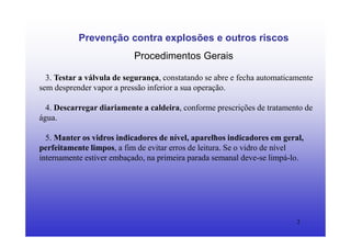 2
Prevenção contra explosões e outros riscos
Procedimentos Gerais
3. Testar a válvula de segurança, constatando se abre e fecha automaticamente
sem desprender vapor a pressão inferior a sua operação.
4. Descarregar diariamente a caldeira, conforme prescrições de tratamento de
água.
5. Manter os vidros indicadores de nível, aparelhos indicadores em geral,
perfeitamente limpos, a fim de evitar erros de leitura. Se o vidro de nível
internamente estiver embaçado, na primeira parada semanal deve-se limpá-lo.
 