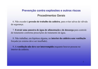 3
Prevenção contra explosões e outros riscos
Procedimentos Gerais
6. Não exceder à pressão de trabalho da caldeira, para evitar salvas da válvula
de segurança.
7. Extrair uma amostra de água de alimentação e de descarga para controle
de tratamento conforme prescrições de tratamento de água.
8. Não trabalhar, em hipótese alguma, no interior da caldeira sem ventilação
forçada (ar externo deve ser insuflado).
9. A ventilação não deve ser interrompida enquanto houver pessoas no
interior da caldeira.
 