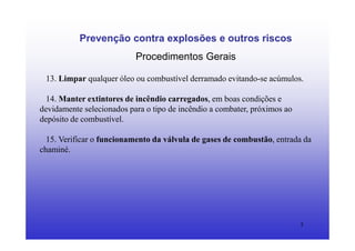 5
Prevenção contra explosões e outros riscos
Procedimentos Gerais
13. Limpar qualquer óleo ou combustível derramado evitando-se acúmulos.
14. Manter extintores de incêndio carregados, em boas condições e
devidamente selecionados para o tipo de incêndio a combater, próximos ao
depósito de combustível.
15. Verificar o funcionamento da válvula de gases de combustão, entrada da
chaminé.
 