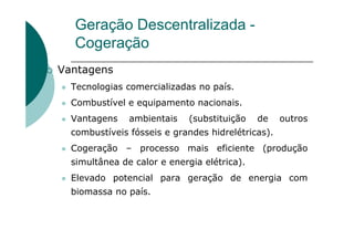 Geração Descentralizada -
Cogeração
Vantagens
Tecnologias comercializadas no país.
Combustível e equipamento nacionais.
Vantagens ambientais (substituição de outros
combustíveis fósseis e grandes hidrelétricas).
Cogeração – processo mais eficiente (produção
simultânea de calor e energia elétrica).
Elevado potencial para geração de energia com
biomassa no país.
 