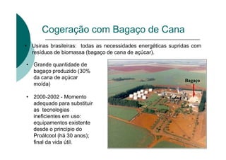 Cogeração com Bagaço de Cana
• Usinas brasileiras: todas as necessidades energéticas supridas com
resíduos de biomassa (bagaço de cana de açúcar).
• Grande quantidade de
bagaço produzido (30%
da cana de açúcar
moída)
• 2000-2002 - Momento
adequado para substituir
as tecnologias
ineficientes em uso:
equipamentos existente
desde o princípio do
Proálcool (há 30 anos);
final da vida útil.
Bagaço
 