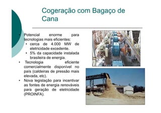Cogeração com Bagaço de
Cana
• Potencial enorme para
tecnologias mais eficientes:
• cerca de 4.000 MW de
eletricidade excedente.
• 5% da capacidade instalada
brasileira de energia.
• Tecnologia eficiente
comercialmente disponível no
país (caldeiras de pressão mais
elevada, etc).
• Nova legislação para incentivar
as fontes de energia renováveis
para geração de eletricidade
(PROINFA).
 