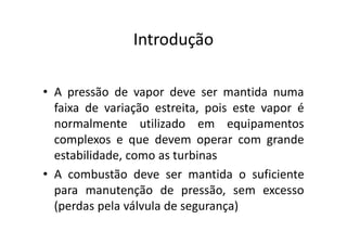 Introdução
• A pressão de vapor deve ser mantida numa
faixa de variação estreita, pois este vapor é
normalmente utilizado em equipamentos
complexos e que devem operar com grande
estabilidade, como as turbinas
• A combustão deve ser mantida o suficiente
para manutenção de pressão, sem excesso
(perdas pela válvula de segurança)
 