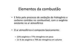 Elementos da combustão
• E feita pelo processo de oxidação do hidrogênio e
carbono contidos no combustível, com o oxigênio
existente no ar atmosférico
• O ar atmosférico é composto basicamente:
– 23% oxigênio e 77% nitrogênio em peso
– 21 % de oxigênio e 79% de nitrogênio em volume
 