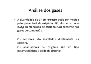 Análise dos gases
• A quantidade de ar em excesso pode ser medida
pelo percentual de oxigênio, dióxido de carbono
(CO2) ou monóxido de carbono (CO) existente nos
gases de combustão
• Os sensores são instalados diretamente na
caldeira.
• Os analisadores de oxigênio são do tipo
paramagnéticos e óxido de zircônio.
 