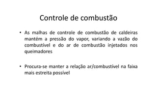 Controle de combustão
• As malhas de controle de combustão de caldeiras
mantém a pressão do vapor, variando a vazão do
combustível e do ar de combustão injetados nos
queimadores
• Procura-se manter a relação ar/combustível na faixa
mais estreita possível
 