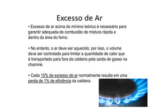 Excesso de Ar
• Excesso de ar acima do mínimo teórico é necessário para
garantir adequada de combustão de mistura rápida e
dentro da área do forno.
• No entanto, o ar deve ser aquecido, por isso, o volume
deve ser controlado para limitar a quantidade de calor que
é transportado para fora da caldeira pela saída de gases na
chaminé.
• Cada 10% de excesso de ar normalmente resulta em uma
perda de 1% de eficiência da caldeira.
 