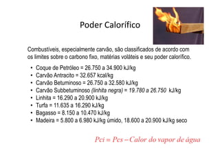 Poder Calorífico
Combustíveis, especialmente carvão, são classificados de acordo com
os limites sobre o carbono fixo, matérias voláteis e seu poder calorífico.
• Coque de Petróleo = 26.750 a 34.900 kJ/kg
• Carvão Antracito = 32.657 kcal/kg
• Carvão Betuminoso = 26.750 a 32.580 kJ/kg
• Carvão Subbetuminoso (linhita negra) = 19.780 a 26.750 kJ/kg
• Linhita = 16.290 a 20.900 kJ/kg
• Turfa = 11.635 a 16.290 kJ/kg
• Bagasso = 8.150 a 10.470 kJ/kg
• Madeira = 5.800 a 6.980 kJ/kg úmido, 18.600 a 20.900 kJ/kg seco
 