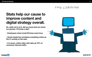 Stats help our cause to
improve content and
digital strategy overall.
So, while we’re at it, did you know that we check
our phones 110 times a day?
- Employees check email 30 times every hour.
- Social media has overtaken everything online as
the #1 activity on the web.
- In 2 years, online video will make up 70% of
The Winning Strategy 8
 