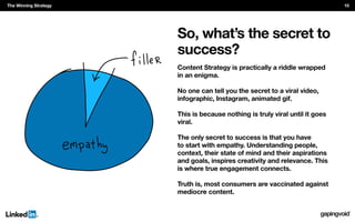 So, what’s the secret to
success?
Content Strategy is practically a riddle wrapped
in an enigma.
No one can tell you the secret to a viral video,
infographic, Instagram, animated gif.
This is because nothing is truly viral until it goes
viral.
The only secret to success is that you have
to start with empathy. Understanding people,
context, their state of mind and their aspirations
and goals, inspires creativity and relevance. This
is where true engagement connects.
Truth is, most consumers are vaccinated against
mediocre content.
The Winning Strategy 10
 