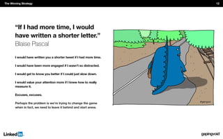 “If I had more time, I would
have written a shorter letter.”
Blaise Pascal
I would have written you a shorter tweet if I had more time.
I would have been more engaged if I wasn’t so distracted.
I would get to know you better if I could just slow down.
I would value your attention more if I knew how to really
measure it.
Excuses, excuses.
Perhaps the problem is we’re trying to change the game
when in fact, we need to leave it behind and start anew.
The Winning Strategy 12
 