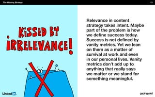 Relevance in content
strategy takes intent. Maybe
part of the problem is how
vanity metrics. Yet we lean
on them as a matter of
survival at work and even
in our personal lives. Vanity
metrics don’t add up to
anything that really says
we matter or we stand for
something meaningful.
The Winning Strategy 13
 