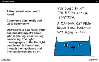 A like doesn’t mean we’re
loved.
Comments don’t really add
up to community.
Don’t let your ego hijack your
content strategy. It’s about
who is sharing, commenting
and caring. The right
message gets to the the right
people and is then shared
through their audience and
their audiences and so on.
The Winning Strategy 14
 