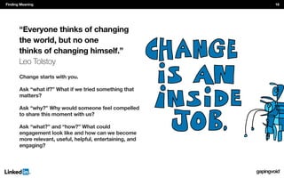 Change starts with you.
Ask “what if?” What if we tried something that
matters?
Ask “why?” Why would someone feel compelled
to share this moment with us?
Ask “what?” and “how?” What could
engagement look like and how can we become
more relevant, useful, helpful, entertaining, and
engaging?
“Everyone thinks of changing
the world, but no one
thinks of changing himself.”
Leo Tolstoy
Finding Meaning 16
 