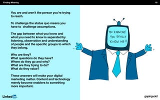 You are and aren’t the person you’re trying
to reach.
To challenge the status quo means you
have to challenge assumptions.
The gap between what you know and
what you need to know is separated by
listening, observation and understanding
they belong.
Who are they?
What questions do they have?
Where do they go and why?
What are they trying to do?
What do they value?
These answers will make your digital
marketing matter. Content and technology
merely become enablers to something
more important.
Finding Meaning 19
 