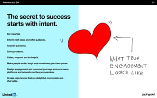 The secret to success
starts with intent.
Be impartial.
Answer questions.
Solve problems.
Listen, respond and be helpful.
Make people smile, laugh and sometimes give them pause.
Design engagement and customer journeys across screens,
platforms and networks so they are seamless.
Create experiences that are delightful, memorable and
shareable.
Attention is a Gift 21
 