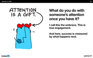 What do you do with
someone’s attention
once you have it?
I call this the embrace. This is
true engagement.
And here, success is measured
by what happens next.
Attention is a Gift 22
 