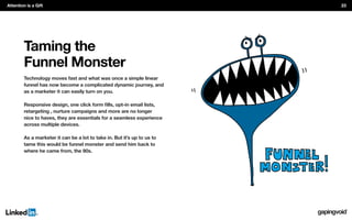 Taming the
Funnel Monster
Technology moves fast and what was once a simple linear
funnel has now become a complicated dynamic journey, and
as a marketer it can easily turn on you.
retargeting , nurture campaigns and more are no longer
nice to haves, they are essentials for a seamless experience
across multiple devices.
As a marketer it can be a lot to take in. But it’s up to us to
tame this would be funnel monster and send him back to
where he came from, the 90s.
Attention is a Gift 23
 
