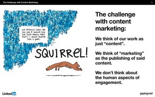 The challenge
with content
marketing:
We think of our work as
just “content”.
We think of “marketing”
as the publishing of said
content.
We don’t think about
the human aspects of
engagement.
The Challenge with Content Marketing 1
 