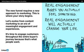 The new funnel requires a new
approach to marketing. This is
where your story begins.
Let’s evolve from content
marketing to an era of
meaningful engagement and
experiences.
It’s time to engage customers
throughout the entire buyer’s
journey because that’s what
people want.
Nothing Happens Until Someone Feels Something 29
 
