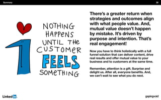 There’s a greater return when
strategies and outcomes align
with what people value. And,
mutual value doesn’t happen
by mistake. It’s driven by
purpose and intention. That’s
real engagement!
Now you have to think holistically with a full
funnel solution that can deliver content, drive
business and to customers at the same time.
Remember, attention is a gift. Surprise and
we can’t wait to see what you do next.
Summary 30
 