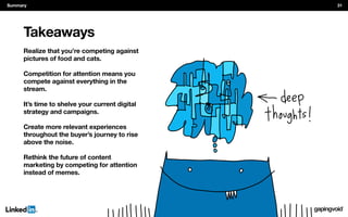 Takeaways
pictures of food and cats.
Competition for attention means you
compete against everything in the
stream.
It’s time to shelve your current digital
strategy and campaigns.
Create more relevant experiences
throughout the buyer’s journey to rise
above the noise.
Rethink the future of content
marketing by competing for attention
instead of memes.
Summary 31
 