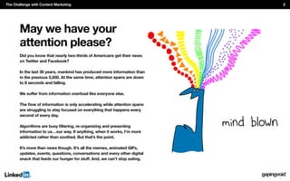 May we have your
attention please?
Did you know that nearly two-thirds of Americans get their news
on Twitter and Facebook?
In the last 30 years, mankind has produced more information than
in the previous 5,000. At the same time, attention spans are down
to 8 seconds and falling.
are struggling to stay focused on everything that happens every
second of every day.
information to us…our way. If anything, when it works, I’m more
addicted rather than soothed. But that’s the point.
It’s more than news though. It’s all the memes, animated GIFs,
updates, events, questions, conversations and every other digital
The Challenge with Content Marketing 2
 
