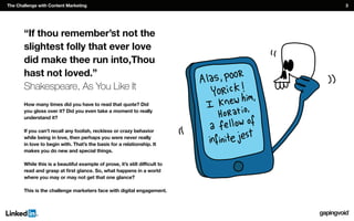 “If thou remember’st not the
slightest folly that ever love
did make thee run into,Thou
hast not loved.”
Shakespeare, As You Like It
How many times did you have to read that quote? Did
you gloss over it? Did you even take a moment to really
understand it?
while being in love, then perhaps you were never really
in love to begin with. That’s the basis for a relationship. It
makes you do new and special things.
where you may or may not get that one glance?
This is the challenge marketers face with digital engagement.
The Challenge with Content Marketing 3
 