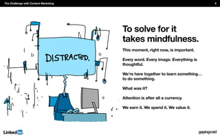 To solve for it
takes mindfulness.
This moment, right now, is important.
Every word. Every image. Everything is
thoughtful.
We’re here together to learn something…
to do something.
What was it?
Attention is after all a currency.
We earn it. We spend it. We value it.
The Challenge with Content Marketing 4
 
