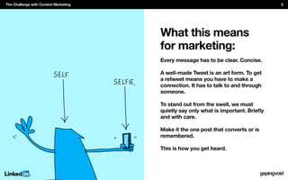 What this means
for marketing:
Every message has to be clear. Concise.
A well-made Tweet is an art form. To get
a retweet means you have to make a
connection. It has to talk to and through
someone.
To stand out from the swell, we must
and with care.
Make it the one post that converts or is
remembered.
This is how you get heard.
The Challenge with Content Marketing 5
 