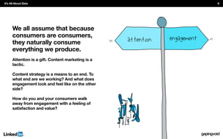 We all assume that because
consumers are consumers,
they naturally consume
everything we produce.
Attention is a gift. Content marketing is a
tactic.
Content strategy is a means to an end. To
what end are we working? And what does
engagement look and feel like on the other
side?
How do you and your consumers walk
away from engagement with a feeling of
satisfaction and value?
It’s All About Data 6
 