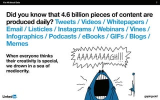 Did you know that 4.6 billion pieces of content are
produced daily? Tweets / Videos / Whitepapers /
Email / Listicles / Instagrams / Webinars / Vines /
Infographics / Podcasts / eBooks / GIFs / Blogs /
Memes
When everyone thinks
their creativity is special,
we drown in a sea of
mediocrity.
It’s All About Data 7
 