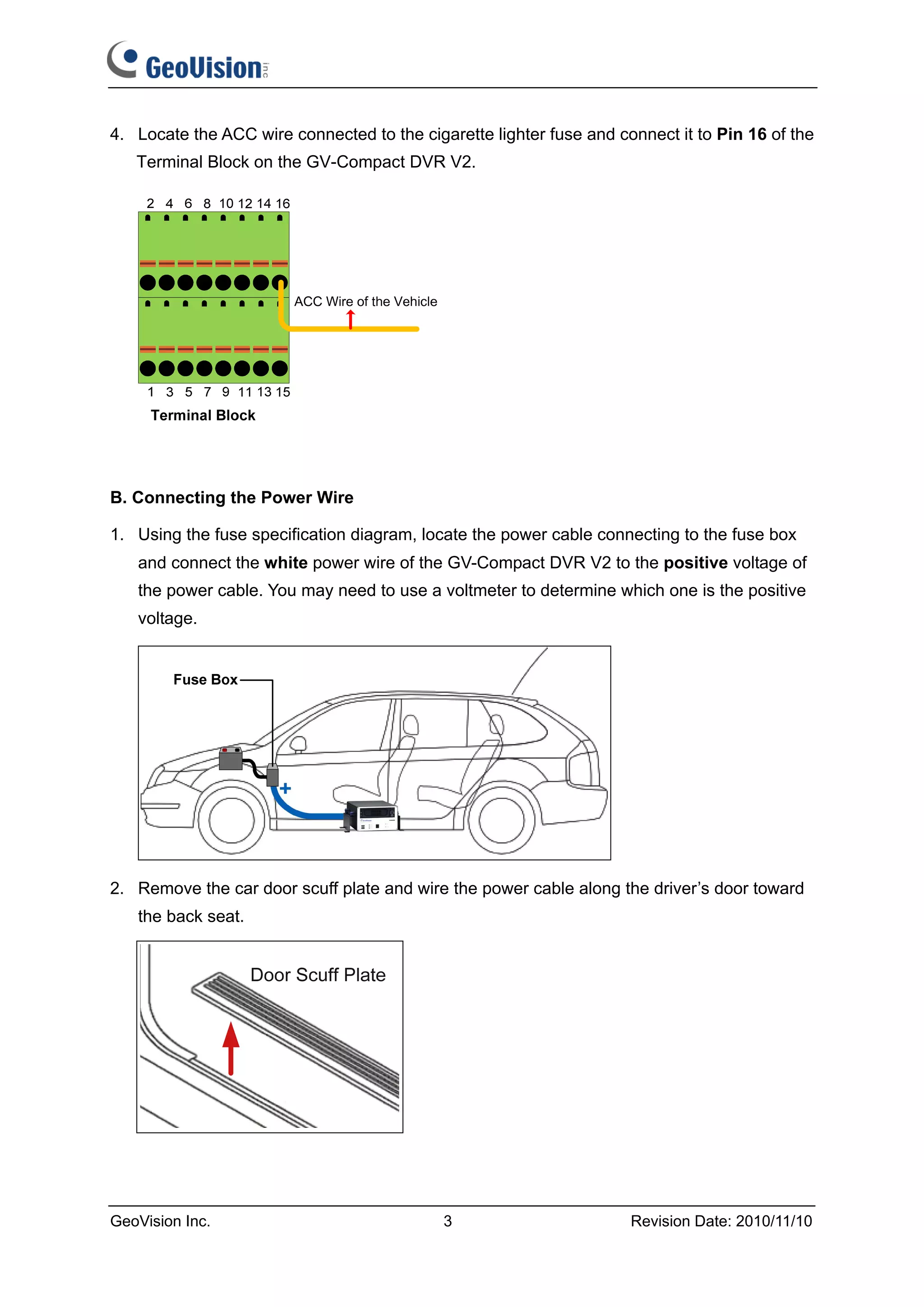 4. Locate the ACC wire connected to the cigarette lighter fuse and connect it to Pin 16 of the
   Terminal Block on the GV-Compact DVR V2.




B. Connecting the Power Wire

1. Using the fuse specification diagram, locate the power cable connecting to the fuse box
   and connect the white power wire of the GV-Compact DVR V2 to the positive voltage of
   the power cable. You may need to use a voltmeter to determine which one is the positive
   voltage.




2. Remove the car door scuff plate and wire the power cable along the driver’s door toward
   the back seat.




GeoVision Inc.                              3                        Revision Date: 2010/11/10
 