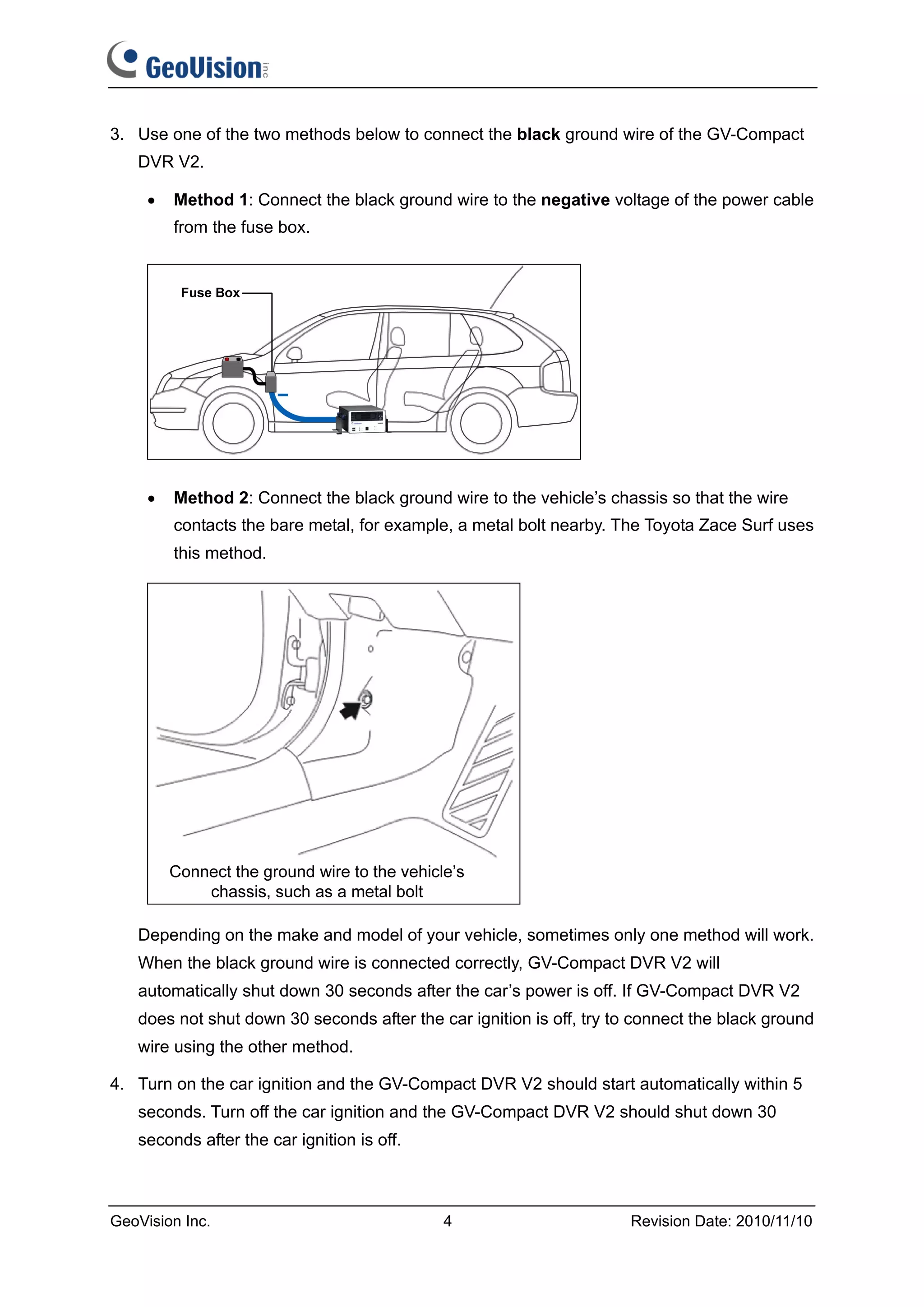 3. Use one of the two methods below to connect the black ground wire of the GV-Compact
   DVR V2.

     •   Method 1: Connect the black ground wire to the negative voltage of the power cable
         from the fuse box.




     •   Method 2: Connect the black ground wire to the vehicle’s chassis so that the wire
         contacts the bare metal, for example, a metal bolt nearby. The Toyota Zace Surf uses
         this method.




   Depending on the make and model of your vehicle, sometimes only one method will work.
   When the black ground wire is connected correctly, GV-Compact DVR V2 will
   automatically shut down 30 seconds after the car’s power is off. If GV-Compact DVR V2
   does not shut down 30 seconds after the car ignition is off, try to connect the black ground
   wire using the other method.

4. Turn on the car ignition and the GV-Compact DVR V2 should start automatically within 5
   seconds. Turn off the car ignition and the GV-Compact DVR V2 should shut down 30
   seconds after the car ignition is off.



GeoVision Inc.                              4                         Revision Date: 2010/11/10
 
