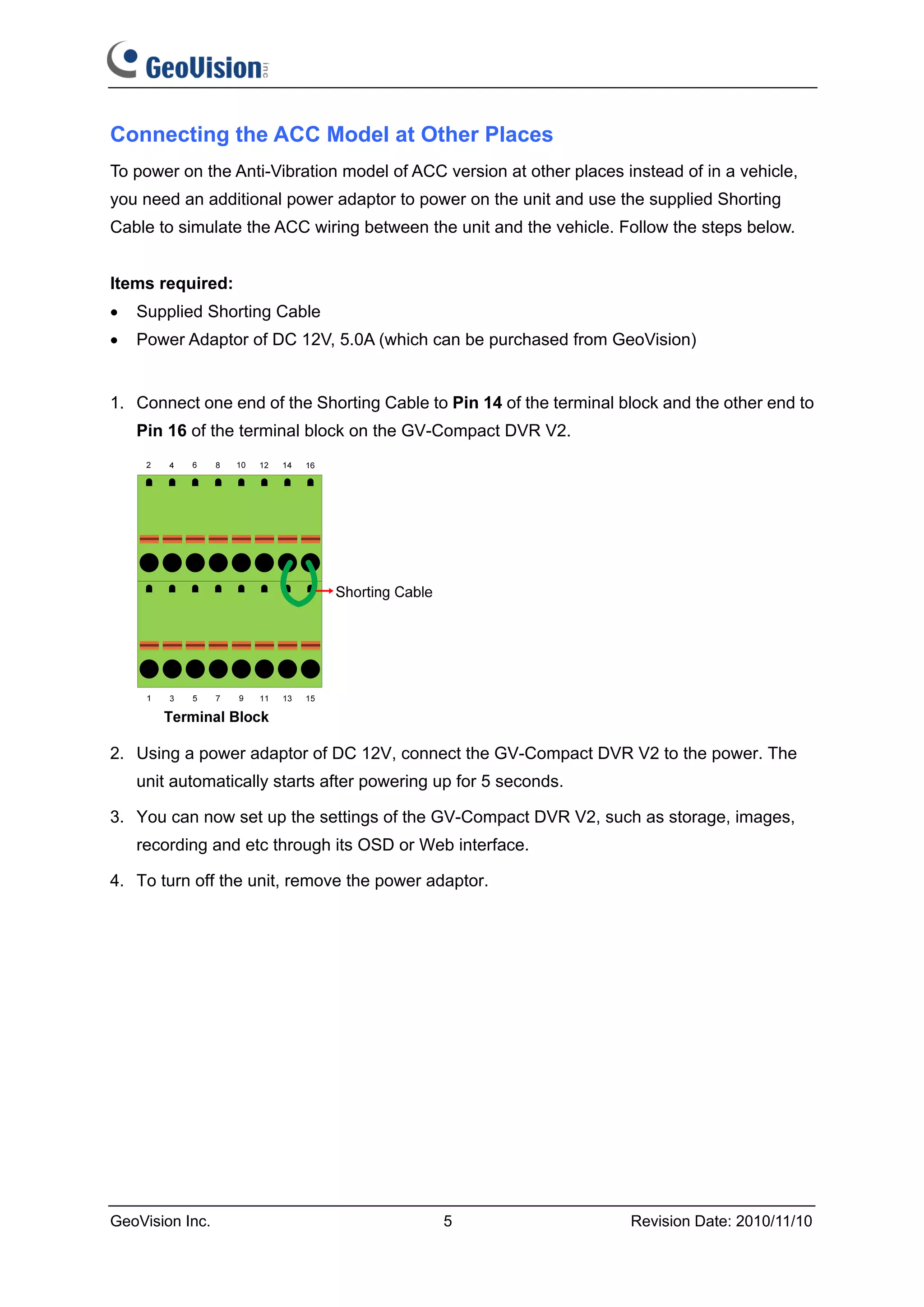 Connecting the ACC Model at Other Places
To power on the Anti-Vibration model of ACC version at other places instead of in a vehicle,
you need an additional power adaptor to power on the unit and use the supplied Shorting
Cable to simulate the ACC wiring between the unit and the vehicle. Follow the steps below.


Items required:
•   Supplied Shorting Cable
•   Power Adaptor of DC 12V, 5.0A (which can be purchased from GeoVision)


1. Connect one end of the Shorting Cable to Pin 14 of the terminal block and the other end to
    Pin 16 of the terminal block on the GV-Compact DVR V2.




2. Using a power adaptor of DC 12V, connect the GV-Compact DVR V2 to the power. The
    unit automatically starts after powering up for 5 seconds.

3. You can now set up the settings of the GV-Compact DVR V2, such as storage, images,
    recording and etc through its OSD or Web interface.

4. To turn off the unit, remove the power adaptor.




GeoVision Inc.                               5                       Revision Date: 2010/11/10
 