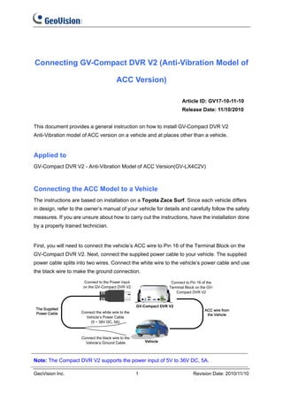 Connecting GV-Compact DVR V2 (Anti-Vibration Model of

                                     ACC Version)

                                                                   Article ID: GV17-10-11-10
                                                                   Release Date: 11/10/2010


This document provides a general instruction on how to install GV-Compact DVR V2
Anti-Vibration model of ACC version on a vehicle and at places other than a vehicle.


Applied to
GV-Compact DVR V2 - Anti-Vibration Model of ACC Version(GV-LX4C2V)



Connecting the ACC Model to a Vehicle
The instructions are based on installation on a Toyota Zace Surf. Since each vehicle differs
in design, refer to the owner’s manual of your vehicle for details and carefully follow the safety
measures. If you are unsure about how to carry out the instructions, have the installation done
by a properly trained technician.


First, you will need to connect the vehicle’s ACC wire to Pin 16 of the Terminal Block on the
GV-Compact DVR V2. Next, connect the supplied power cable to your vehicle. The supplied
power cable splits into two wires. Connect the white wire to the vehicle’s power cable and use
the black wire to make the ground connection.




Note: The Compact DVR V2 supports the power input of 5V to 36V DC, 5A.

GeoVision Inc.                                1                         Revision Date: 2010/11/10
 