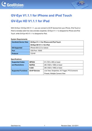 GV-Eye V1.1.1 for iPhone and iPod Touch
GV-Eye HD V1.1.1 for iPad

With GV-Eye / GV-Eye HD V1.1.1, you can connect to GV-IP devices from your iPhone, iPod Touch or
iPad to remotely watch live view and take snapshots. GV-Eye V1.1.1 is designed for iPhone and iPod
Touch, while GV-Eye HD V1.1.1 is designed for iPad.


System Requirements:
 Handheld Device View      GV-Eye V1.1.1 for iPhone and iPod Touch
                           GV-Eye HD V1.1.1 for iPad
 OS Supported              iPhone OS 4.2.3 or above
 Port                      VSS Port: 10000
 Protocol                  TCP/IP


Specifications:
 Supported Codec          MPEG4                D1 (720 x 480) or lower
 and Resolutions          MJPEG                2M (1920 x 1080) or lower
                          H.264                2M (1920 x 1080) or lower
 Supported Functions      GV-IP Devices        Live View, Snapshots, I/O Trigger, PTZ Control &
                                               Presets, Multiple Camera View




GeoVision Inc.                                 1                         Revision Date: 12/1/2011
 