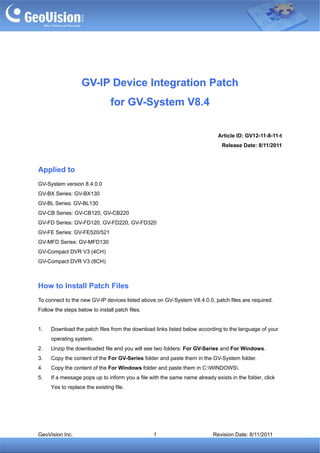 GV-IP Device Integration Patch
                                for GV-System V8.4

                                                                            Article ID: GV12-11-8-11-t
                                                                              Release Date: 8/11/2011



Applied to
GV-System version 8.4.0.0
GV-BX Series: GV-BX130
GV-BL Series: GV-BL130
GV-CB Series: GV-CB120, GV-CB220
GV-FD Series: GV-FD120, GV-FD220, GV-FD320
GV-FE Series: GV-FE520/521
GV-MFD Series: GV-MFD130
GV-Compact DVR V3 (4CH)
GV-Compact DVR V3 (8CH)



How to Install Patch Files
To connect to the new GV-IP devices listed above on GV-System V8.4.0.0, patch files are required.
Follow the steps below to install patch files.


1.   Download the patch files from the download links listed below according to the language of your
     operating system.
2.   Unzip the downloaded file and you will see two folders: For GV-Series and For Windows.
3.   Copy the content of the For GV-Series folder and paste them in the GV-System folder.
4.   Copy the content of the For Windows folder and paste them in C:WINDOWS.
5.   If a message pops up to inform you a file with the same name already exists in the folder, click
     Yes to replace the existing file.




GeoVision Inc.                                   1                        Revision Date: 8/11/2011
 