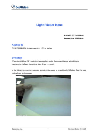 Light Flicker Issue


                                                                  Article ID: GV15-10-04-06
                                                                  Release Date: 2010/04/06



Applied to
GV-IPCAM H.264 firmware version 1.01 or earlier




Symptom
When the VGA or CIF resolution was applied under fluorescent lamps with old-type
inexpensive ballasts, the visible light flicker occurred.


In the following example, we used a white color paper to reveal the light flicker. See the pale
yellow lines on the paper.




GeoVision Inc.                                 1                        Revision Date: 2010/4/6
 