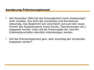 Aenderung PrämienreglementSeit November 2003 hat das Preisreglement keine Anpassungen mehr erhalten. Aus Sicht des Vorstandes sind Korrekturen notwendig. Das Reglement soll vereinfacht und auch den neuen Formen des Ausdauersports (neue Events, Teamwertungen etc.) angepasst werden. Dazu soll die Preisvergabe der internen Clubmeisterschaften ebenfalls miteinbezogen werden. Soll das Prämienreglement gem. dem Vorschlag des Vorstandes angepasst werden?