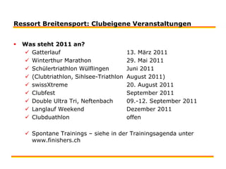 Ressort Breitensport: Clubeigene VeranstaltungenWas steht 2011 an?Gatterlauf			13. März 2011Winterthur Marathon 		29. Mai 2011Schülertriathlon Wülflingen 	Juni 2011(Clubtriathlon, Sihlsee-Triathlon 	August 2011)swissXtreme			20. August 2011Clubfest	 			September 2011Double Ultra Tri, Neftenbach	09.-12. September 2011Langlauf Weekend 		Dezember 2011Clubduathlon			offenSpontane Trainings – siehe in der Trainingsagenda unter www.finishers.ch