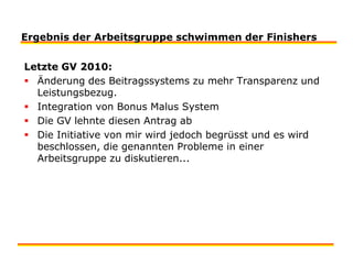 Ergebnis der Arbeitsgruppe schwimmen der FinishersLetzte GV 2010:Änderung des Beitragssystems zu mehr Transparenz und Leistungsbezug.Integration von Bonus Malus SystemDie GV lehnte diesen Antrag abDie Initiative von mir wird jedoch begrüsst und es wird beschlossen, die genannten Probleme in einer Arbeitsgruppe zu diskutieren...
