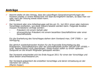 Der Vorstand oder eine Arbeitsgruppe soll bis am 31. Juli 2011 einen oder mehrere Vorschläge erarbeiten, wie diese Vakanz besetzt werden kann. Folgende Ansätze müssen mindestens verfolgt werden:	-          Präsident mit einem Gehalt oder	-          ehrenamtlicher Präsident mit einem bezahlten Geschäftsführer oder einer 	  Geschäftsstelle 	Für die Erarbeitung des Vorschlages stehen dem Vorstand max. CHF 2‘000.—  zur Verfügung. 	Die jährlich wiederkehrenden Kosten für die finanzielle Entschädigung des Präsidenten, Geschäftsführers oder der Geschäftsstelle dürfen aktuell CHF 10‘000.— (inkl. Nebenkosten) nicht übersteigen. Diese Kosten sollen zu einem späteren Zeitpunkt an die Anzahl Mitglieder gekoppelt werden.    	Der Vorstand entscheidet sich bis Ende August 2011 für einen der Vorschläge und setzt diesen anschliessend um.  	Der Vorstand präsentiert die erstellten Vorschläge und deren Umsetzung an der nächsten GV (2012). 	(Martin Huber)