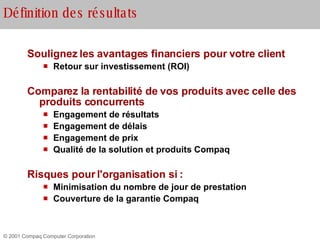 Définition des résultats Soulignez les avantages financiers pour votre client   Retour sur investissement (ROI) Comparez la rentabilité de vos produits avec celle des produits concurrents Engagement de résultats Engagement de délais Engagement de prix Qualité de la solution et produits Compaq Risques pour l'organisation si : Minimisation du nombre de jour de prestation Couverture de la garantie Compaq  