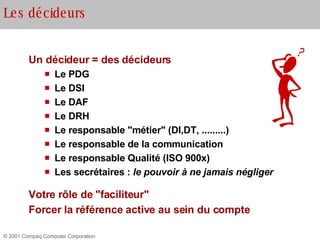 Un décideur = des décideurs Le PDG Le DSI Le DAF Le DRH Le responsable "métier" (DI,DT, .........) Le responsable de la communication Le responsable Qualité (ISO 900x) Les secrétaires :  le pouvoir à ne jamais négliger Votre rôle de "faciliteur" Forcer la référence active au sein du compte Les décideurs 