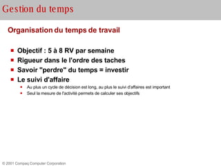 Organisation du temps de travail Objectif : 5 à 8 RV par semaine Rigueur dans le l'ordre des taches  Savoir "perdre" du temps = investir Le suivi d'affaire Au plus un cycle de décision est long, au plus le suivi d'affaires est important Seul la mesure de l'activité permets de calculer ses objectifs Gestion du temps 