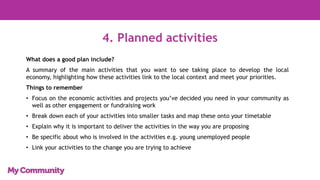 4. Planned activities
What does a good plan include?
A summary of the main activities that you want to see taking place to develop the local
economy, highlighting how these activities link to the local context and meet your priorities.
Things to remember
• Focus on the economic activities and projects you’ve decided you need in your community as
well as other engagement or fundraising work
• Break down each of your activities into smaller tasks and map these onto your timetable
• Explain why it is important to deliver the activities in the way you are proposing
• Be specific about who is involved in the activities e.g. young unemployed people
• Link your activities to the change you are trying to achieve
 