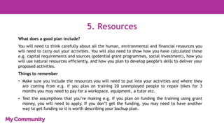 5. Resources
What does a good plan include?
You will need to think carefully about all the human, environmental and financial resources you
will need to carry out your activities. You will also need to show how you have calculated these
e.g. capital requirements and sources (potential grant programmes, social investment), how you
will use natural resources efficiently, and how you plan to develop people’s skills to deliver your
proposed activities.
Things to remember
• Make sure you include the resources you will need to put into your activities and where they
are coming from e.g. if you plan on training 20 unemployed people to repair bikes for 3
months you may need to pay for a workspace, equipment, a tutor etc.
• Test the assumptions that you’re making e.g. if you plan on funding the training using grant
money, you will need to apply. If you don’t get the funding, you may need to have another
way to get funding so it is worth describing your backup plan.
 